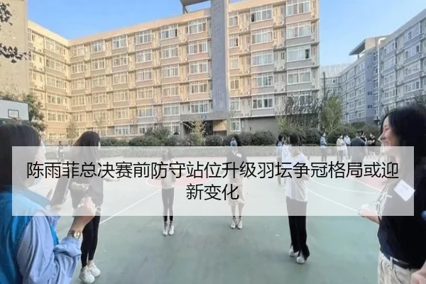 陈雨菲总决赛前防守站位升级羽坛争冠格局或迎新变化